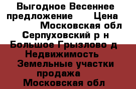 Выгодное Весеннее предложение!!! › Цена ­ 250 000 - Московская обл., Серпуховский р-н, Большое Грызлово д. Недвижимость » Земельные участки продажа   . Московская обл.